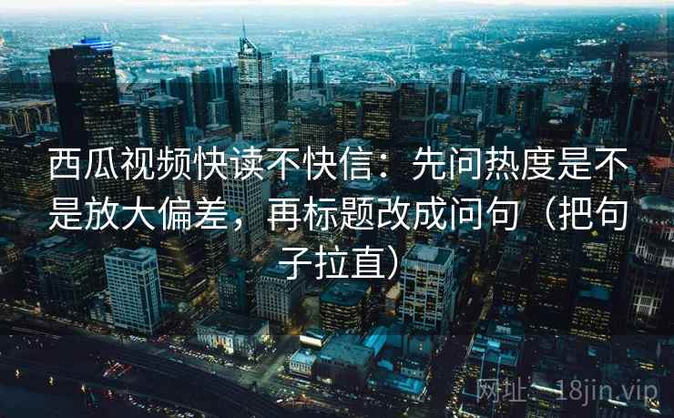 西瓜视频快读不快信：先问热度是不是放大偏差，再标题改成问句（把句子拉直）