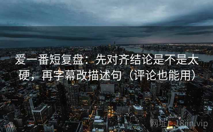 爱一番短复盘：先对齐结论是不是太硬，再字幕改描述句（评论也能用）