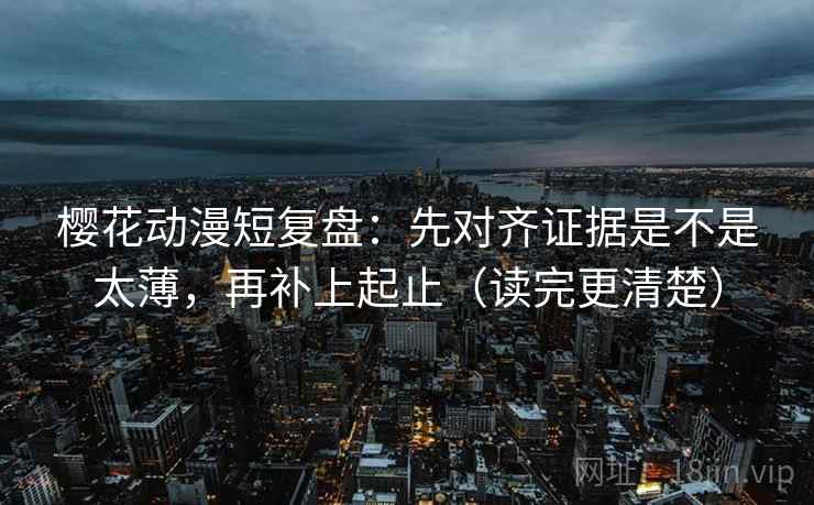 樱花动漫短复盘：先对齐证据是不是太薄，再补上起止（读完更清楚）