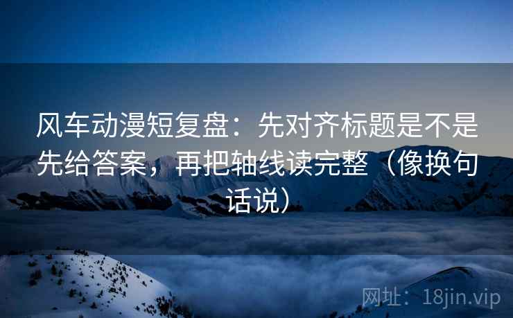 风车动漫短复盘：先对齐标题是不是先给答案，再把轴线读完整（像换句话说）