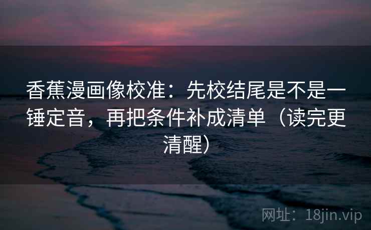 香蕉漫画像校准：先校结尾是不是一锤定音，再把条件补成清单（读完更清醒）