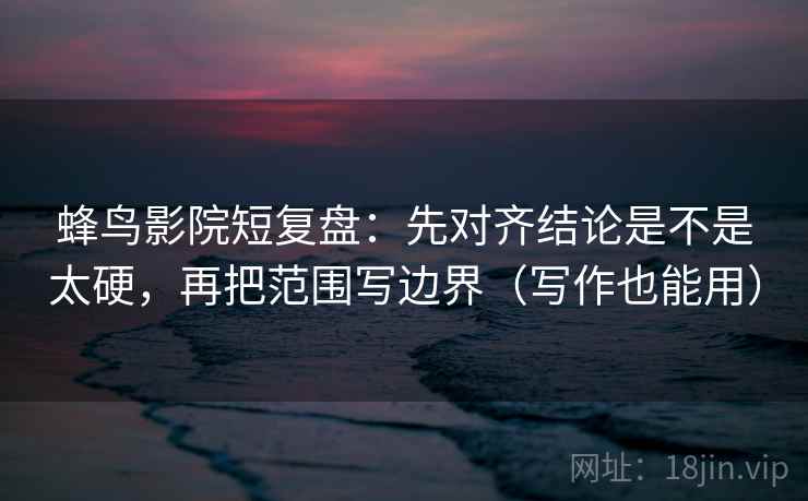 蜂鸟影院短复盘：先对齐结论是不是太硬，再把范围写边界（写作也能用）