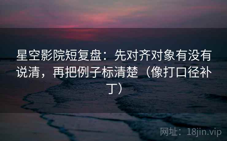 星空影院短复盘：先对齐对象有没有说清，再把例子标清楚（像打口径补丁）