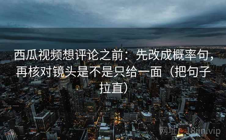 西瓜视频想评论之前：先改成概率句，再核对镜头是不是只给一面（把句子拉直）