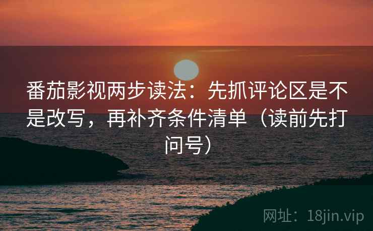 番茄影视两步读法：先抓评论区是不是改写，再补齐条件清单（读前先打问号）