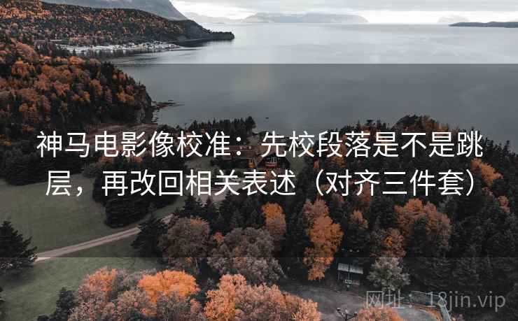 神马电影像校准：先校段落是不是跳层，再改回相关表述（对齐三件套）