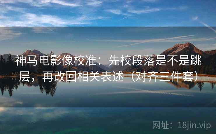 神马电影像校准：先校段落是不是跳层，再改回相关表述（对齐三件套）