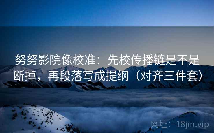 努努影院像校准：先校传播链是不是断掉，再段落写成提纲（对齐三件套）