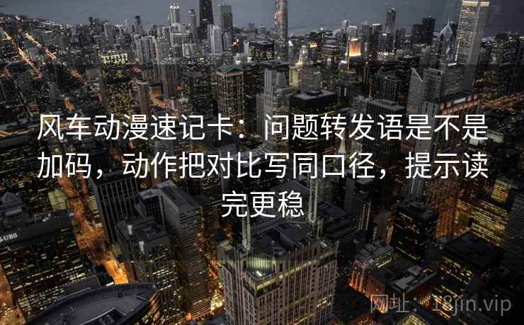 风车动漫速记卡：问题转发语是不是加码，动作把对比写同口径，提示读完更稳