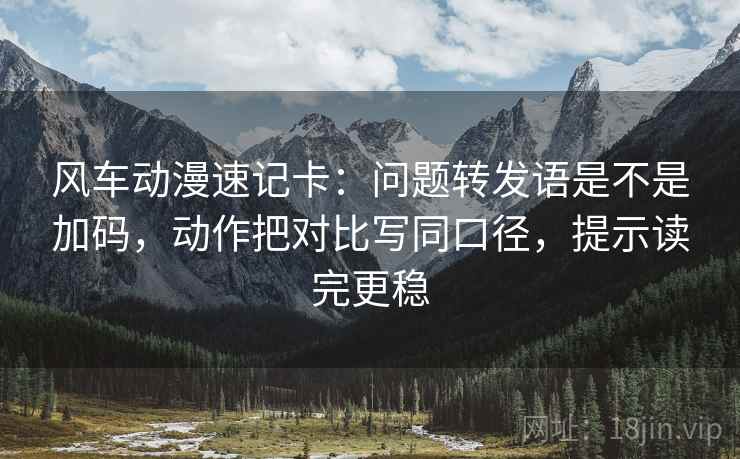 风车动漫速记卡：问题转发语是不是加码，动作把对比写同口径，提示读完更稳