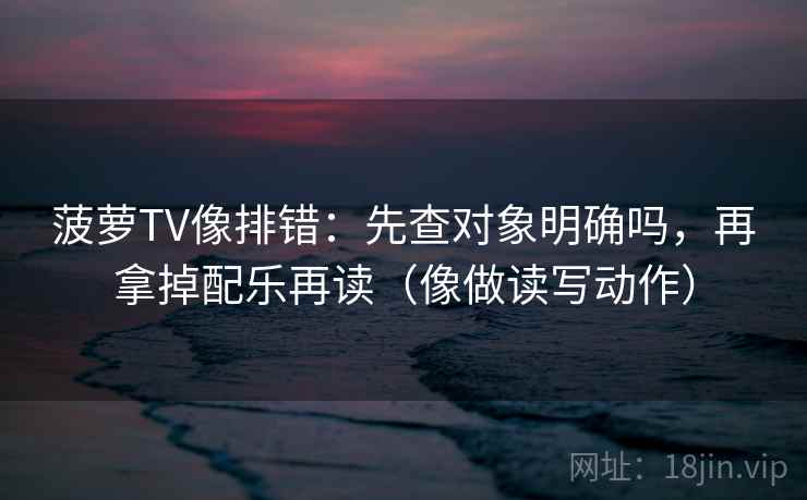 菠萝TV像排错：先查对象明确吗，再拿掉配乐再读（像做读写动作）