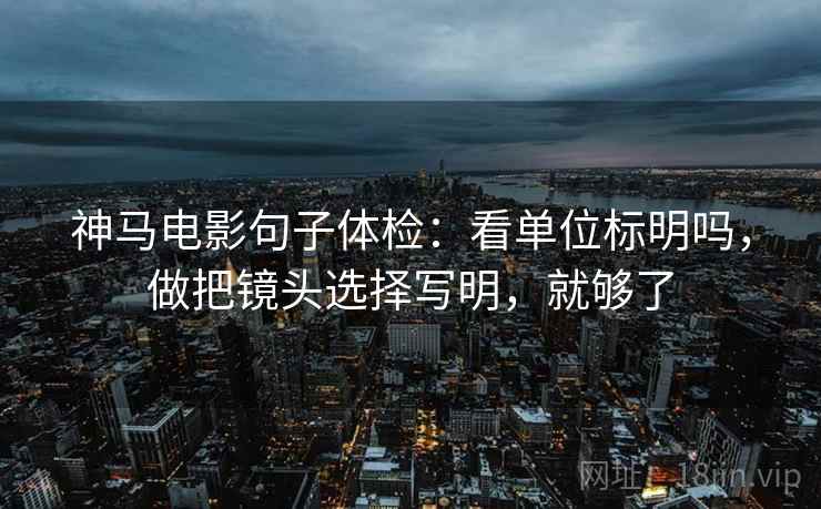 神马电影句子体检：看单位标明吗，做把镜头选择写明，就够了