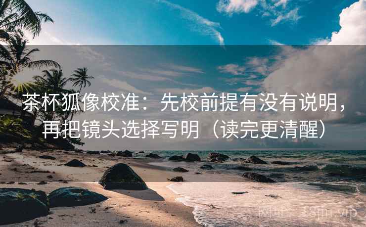 茶杯狐像校准：先校前提有没有说明，再把镜头选择写明（读完更清醒）