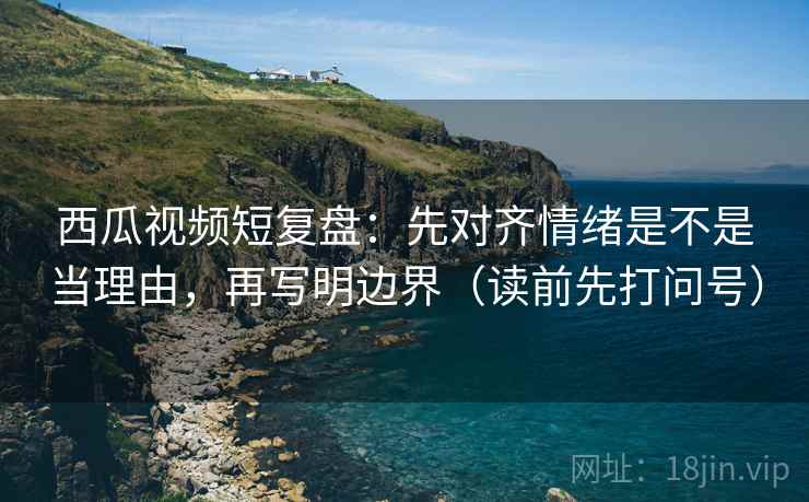 西瓜视频短复盘：先对齐情绪是不是当理由，再写明边界（读前先打问号）
