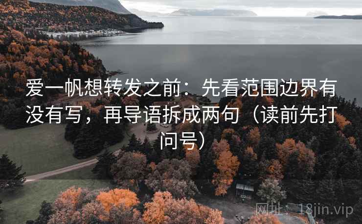 爱一帆想转发之前：先看范围边界有没有写，再导语拆成两句（读前先打问号）