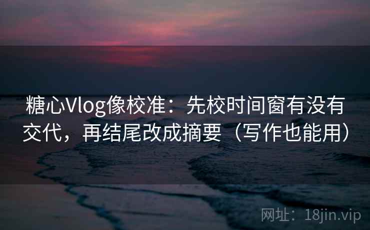 糖心Vlog像校准：先校时间窗有没有交代，再结尾改成摘要（写作也能用）