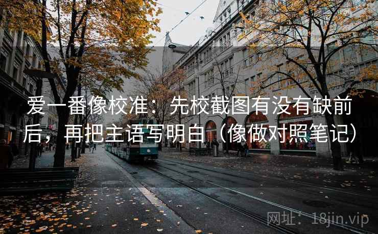 爱一番像校准：先校截图有没有缺前后，再把主语写明白（像做对照笔记）