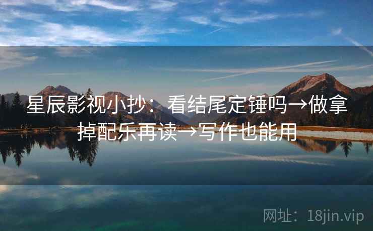 星辰影视小抄：看结尾定锤吗→做拿掉配乐再读→写作也能用