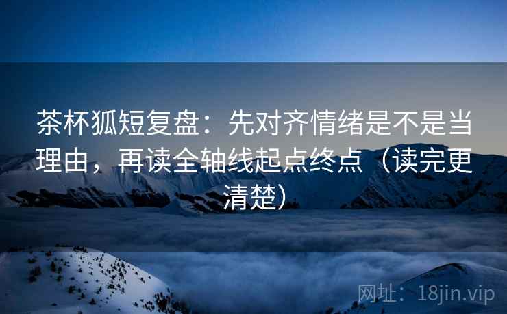 茶杯狐短复盘：先对齐情绪是不是当理由，再读全轴线起点终点（读完更清楚）