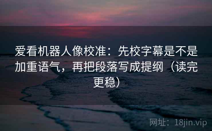 爱看机器人像校准：先校字幕是不是加重语气，再把段落写成提纲（读完更稳）