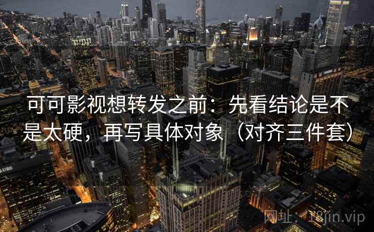 可可影视想转发之前：先看结论是不是太硬，再写具体对象（对齐三件套）