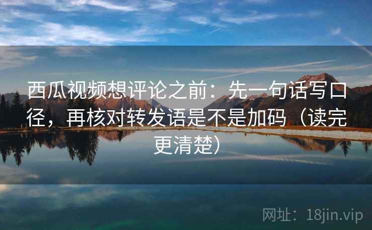 西瓜视频想评论之前：先一句话写口径，再核对转发语是不是加码（读完更清楚）