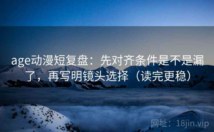 age动漫短复盘：先对齐条件是不是漏了，再写明镜头选择（读完更稳）