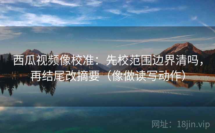 西瓜视频像校准：先校范围边界清吗，再结尾改摘要（像做读写动作）