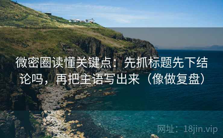 微密圈读懂关键点：先抓标题先下结论吗，再把主语写出来（像做复盘）