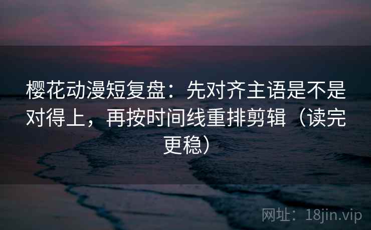 樱花动漫短复盘：先对齐主语是不是对得上，再按时间线重排剪辑（读完更稳）