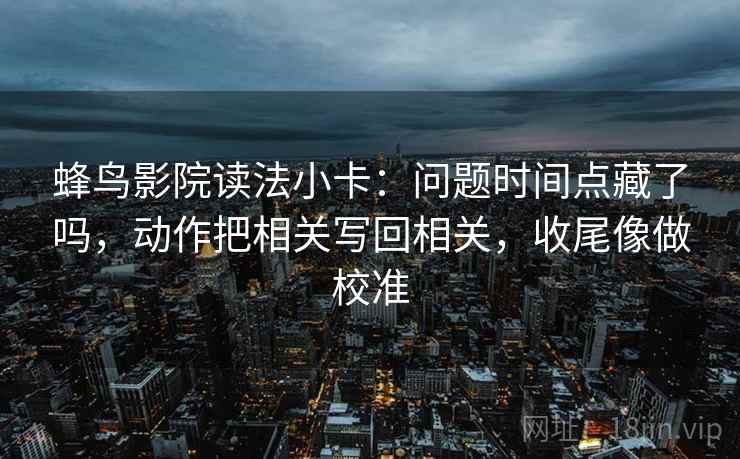 蜂鸟影院读法小卡：问题时间点藏了吗，动作把相关写回相关，收尾像做校准