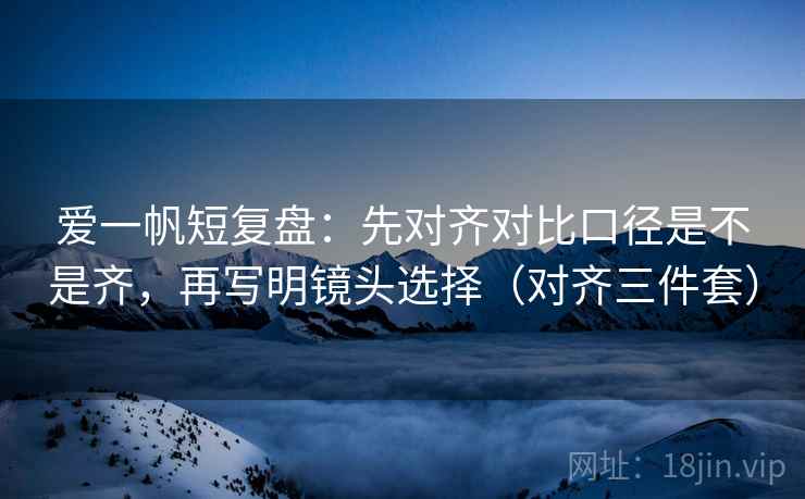 爱一帆短复盘：先对齐对比口径是不是齐，再写明镜头选择（对齐三件套）
