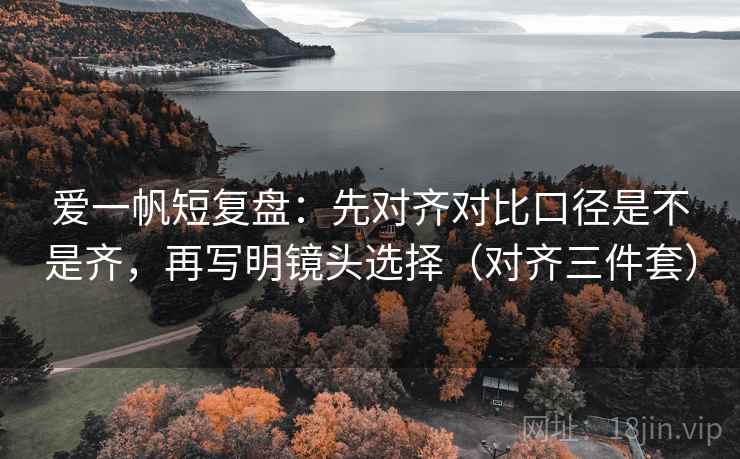 爱一帆短复盘：先对齐对比口径是不是齐，再写明镜头选择（对齐三件套）