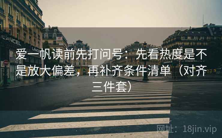 爱一帆读前先打问号：先看热度是不是放大偏差，再补齐条件清单（对齐三件套）