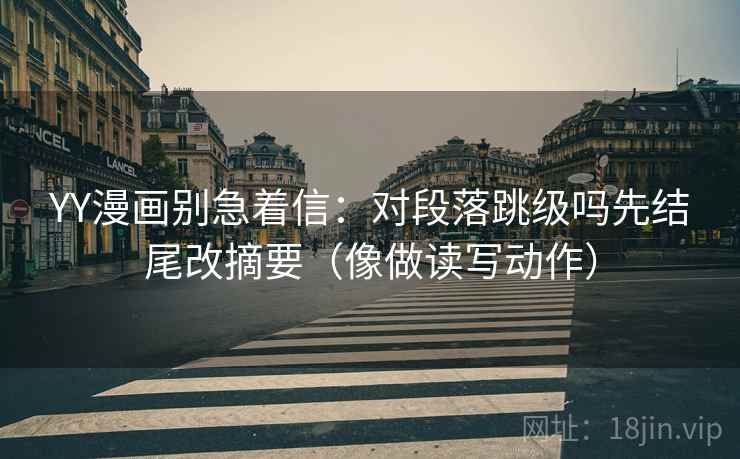 YY漫画别急着信：对段落跳级吗先结尾改摘要（像做读写动作）