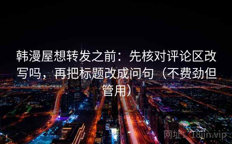 韩漫屋想转发之前：先核对评论区改写吗，再把标题改成问句（不费劲但管用）
